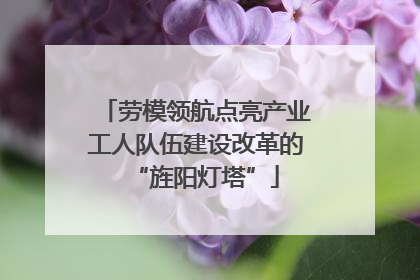 劳模领航点亮产业工人队伍建设改革的“旌阳灯塔”