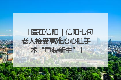医在信阳｜信阳七旬老人接受高难度心脏手术“重获新生”