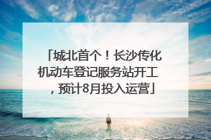 城北首个！长沙传化机动车登记服务站开工，预计8月投入运营