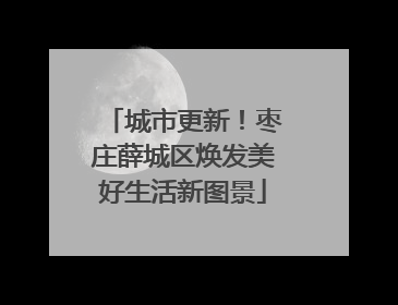 城市更新！枣庄薛城区焕发美好生活新图景