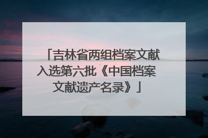吉林省两组档案文献入选第六批《中国档案文献遗产名录》