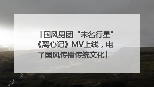 国风男团“未名行星”《离心记》MV上线，电子国风传播传统文化