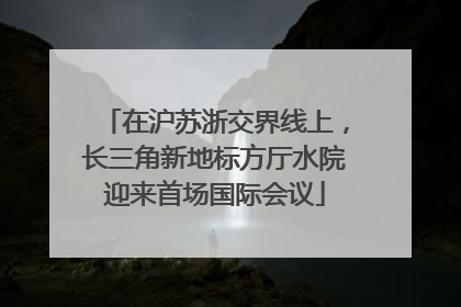 在沪苏浙交界线上，长三角新地标方厅水院迎来首场国际会议