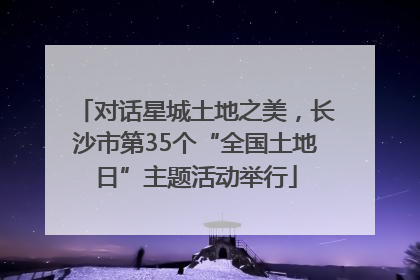 对话星城土地之美，长沙市第35个“全国土地日”主题活动举行