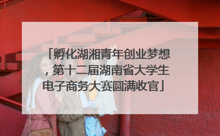 孵化湖湘青年创业梦想，第十二届湖南省大学生电子商务大赛圆满收官