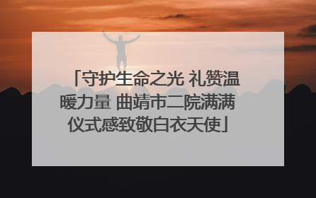 守护生命之光 礼赞温暖力量 曲靖市二院满满仪式感致敬白衣天使