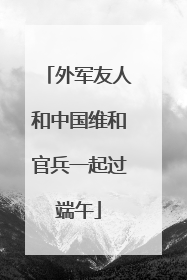 外军友人和中国维和官兵一起过端午