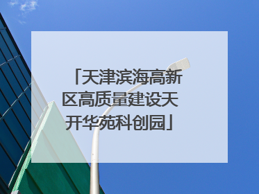 天津滨海高新区高质量建设天开华苑科创园
