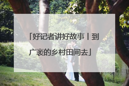 好记者讲好故事丨到广袤的乡村田间去