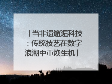 当非遗邂逅科技：传统技艺在数字浪潮中重焕生机