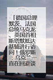 德国总理默茨、法国总统马克龙、英国首相斯塔默抵达基辅进行访问！俄罗斯：乌克兰一直在回避谈判