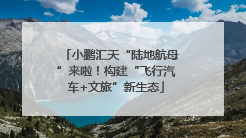 小鹏汇天“陆地航母”来啦！构建“飞行汽车+文旅”新生态
