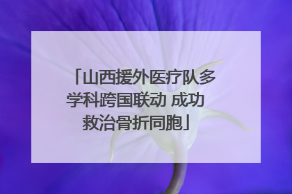 山西援外医疗队多学科跨国联动 成功救治骨折同胞