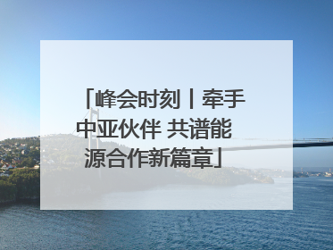 峰会时刻丨牵手中亚伙伴 共谱能源合作新篇章