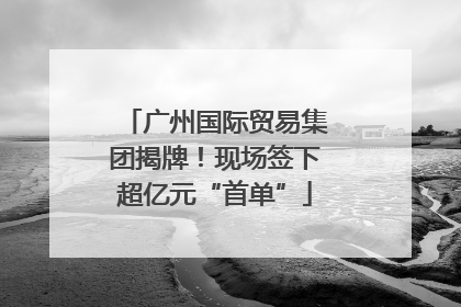 广州国际贸易集团揭牌！现场签下超亿元“首单”