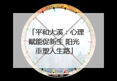 平和大溪：心理赋能促新生 阳光重塑人生路