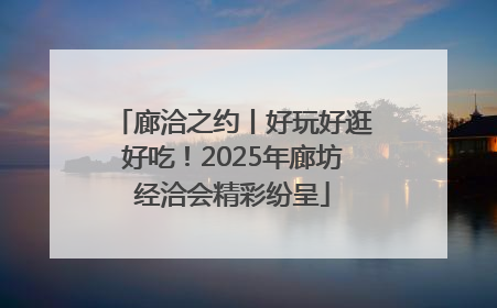 廊洽之约丨好玩好逛好吃！2025年廊坊经洽会精彩纷呈
