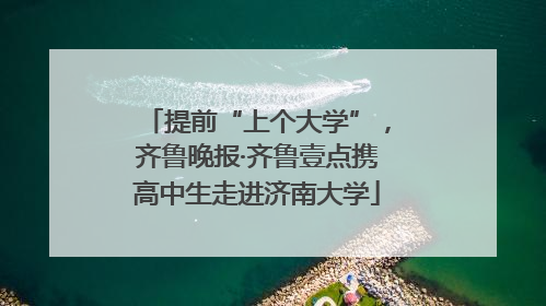 提前“上个大学”，齐鲁晚报·齐鲁壹点携高中生走进济南大学