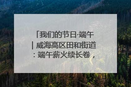 我们的节日·端午｜威海高区田和街道：端午薪火续长卷，邻里馨香聚暖流