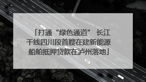 打通“绿色通道” 长江干线四川段首艘在建新能源船舶抵押贷款在泸州落地