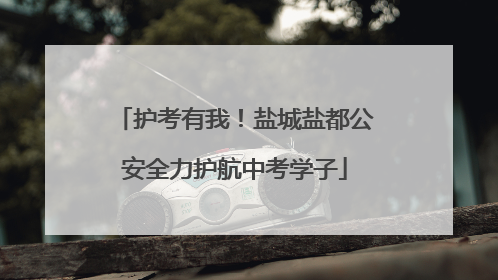护考有我！盐城盐都公安全力护航中考学子