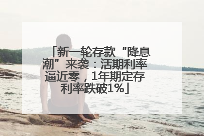 新一轮存款“降息潮”来袭：活期利率逼近零，1年期定存利率跌破1%
