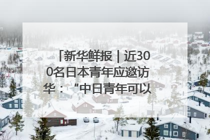新华鲜报｜近300名日本青年应邀访华：“中日青年可以创造更好的未来”