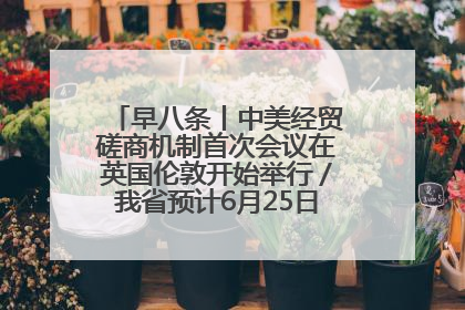 早八条丨中美经贸磋商机制首次会议在英国伦敦开始举行／我省预计6月25日公布高考成绩与录取最低控制分数线