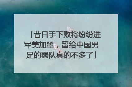 昔日手下败将纷纷进军美加墨，留给中国男足的弱队真的不多了