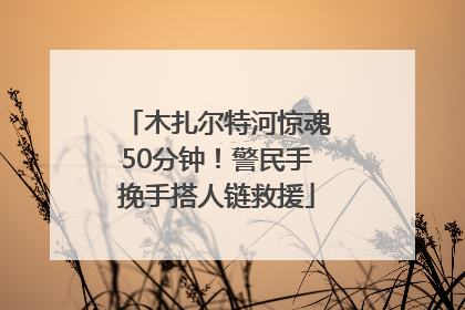 木扎尔特河惊魂50分钟！警民手挽手搭人链救援