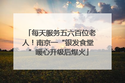 每天服务五六百位老人！南京一“银发食堂”暖心升级后爆火