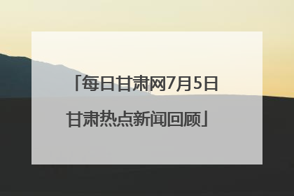 每日甘肃网7月5日甘肃热点新闻回顾