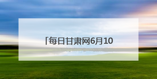 每日甘肃网6月10日甘肃热点新闻回顾