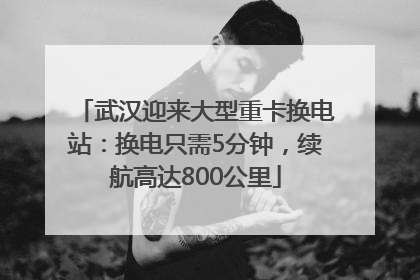 武汉迎来大型重卡换电站：换电只需5分钟，续航高达800公里