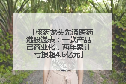 核药龙头先通医药港股递表：一款产品已商业化，两年累计亏损超4.6亿元