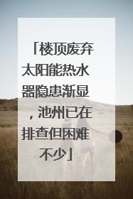 楼顶废弃太阳能热水器隐患渐显，池州已在排查但困难不少