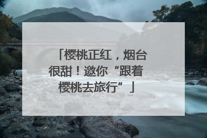 樱桃正红，烟台很甜！邀你“跟着樱桃去旅行”