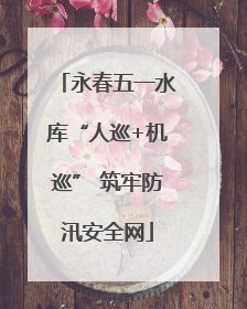 永春五一水库“人巡+机巡” 筑牢防汛安全网