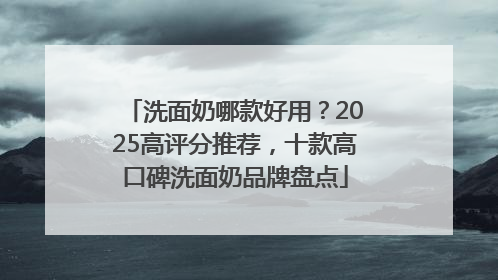 洗面奶哪款好用？2025高评分推荐，十款高口碑洗面奶品牌盘点