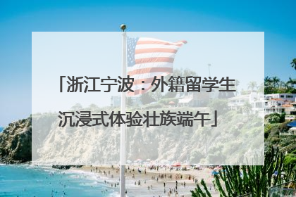 浙江宁波：外籍留学生沉浸式体验壮族端午