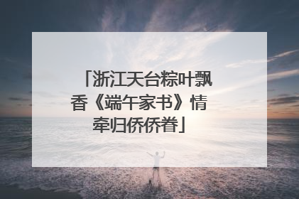 浙江天台粽叶飘香《端午家书》情牵归侨侨眷