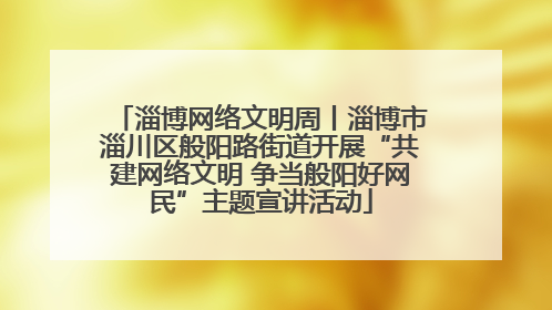 淄博网络文明周丨淄博市淄川区般阳路街道开展“共建网络文明 争当般阳好网民”主题宣讲活动