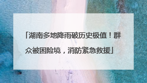 湖南多地降雨破历史极值！群众被困险境，消防紧急救援