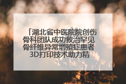 湖北省中医院院创伤骨科团队成功救治罕见骨纤维异常增殖症患者 3D打印技术助力精准矫形手术