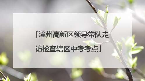漳州高新区领导带队走访检查辖区中考考点
