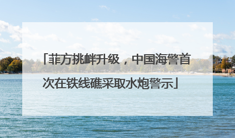 菲方挑衅升级，中国海警首次在铁线礁采取水炮警示