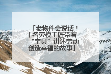 老物件会说话！十名劳模工匠带着“宝贝”讲述劳动创造幸福的故事
