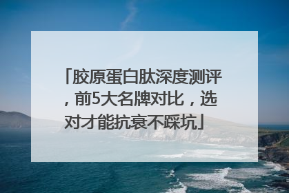 胶原蛋白肽深度测评，前5大名牌对比，选对才能抗衰不踩坑