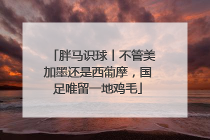 胖马识球丨不管美加墨还是西葡摩，国足唯留一地鸡毛
