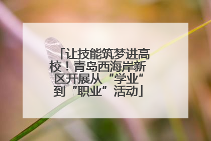 让技能筑梦进高校！青岛西海岸新区开展从“学业”到“职业”活动